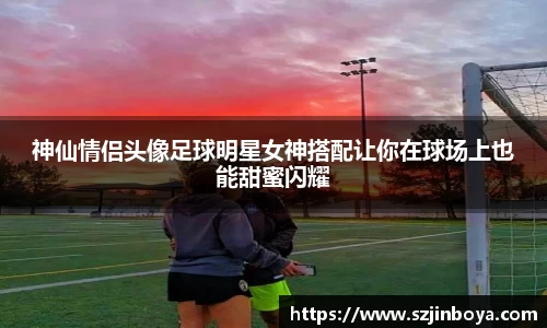 神仙情侣头像足球明星女神搭配让你在球场上也能甜蜜闪耀