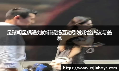 足球明星偶遇刘亦菲现场互动引发粉丝热议与羡慕